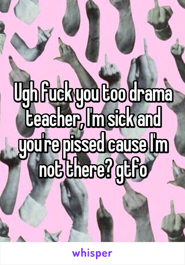 Ugh fuck you too drama teacher, I'm sick and you're pissed cause I'm not there? gtfo