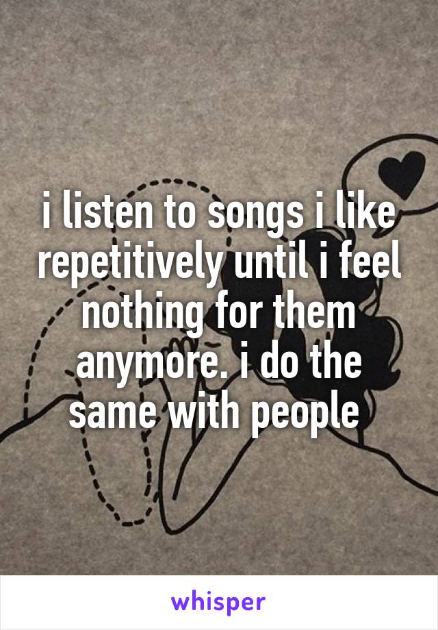 i listen to songs i like repetitively until i feel nothing for them anymore. i do the same with people 