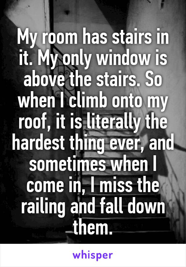 My room has stairs in it. My only window is above the stairs. So when I climb onto my roof, it is literally the hardest thing ever, and sometimes when I come in, I miss the railing and fall down them.