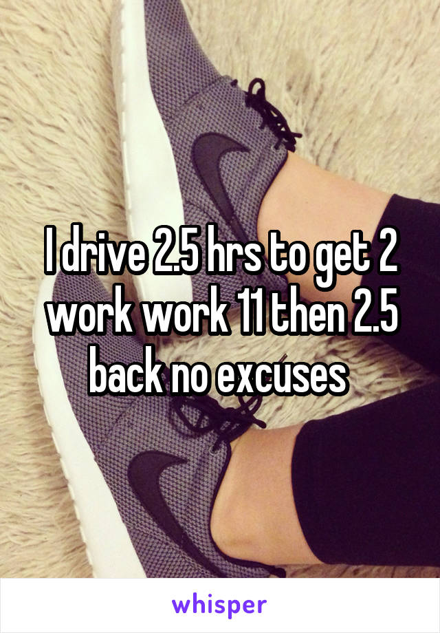 I drive 2.5 hrs to get 2 work work 11 then 2.5 back no excuses 