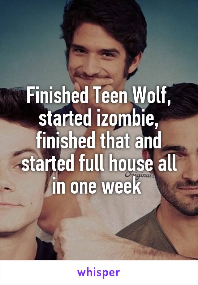 Finished Teen Wolf, started izombie, finished that and started full house all in one week 