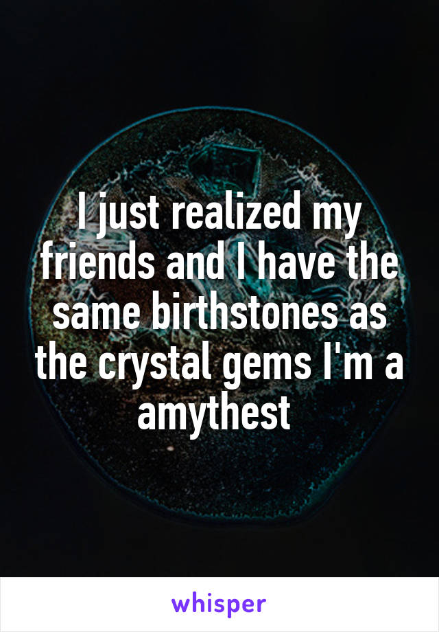 I just realized my friends and I have the same birthstones as the crystal gems I'm a amythest 