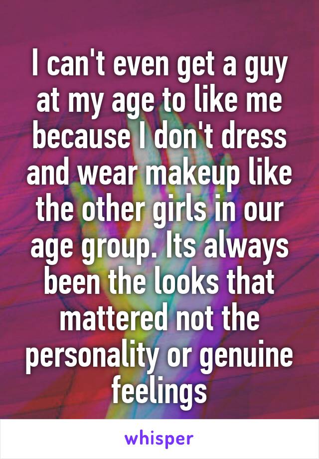 I can't even get a guy at my age to like me because I don't dress and wear makeup like the other girls in our age group. Its always been the looks that mattered not the personality or genuine feelings