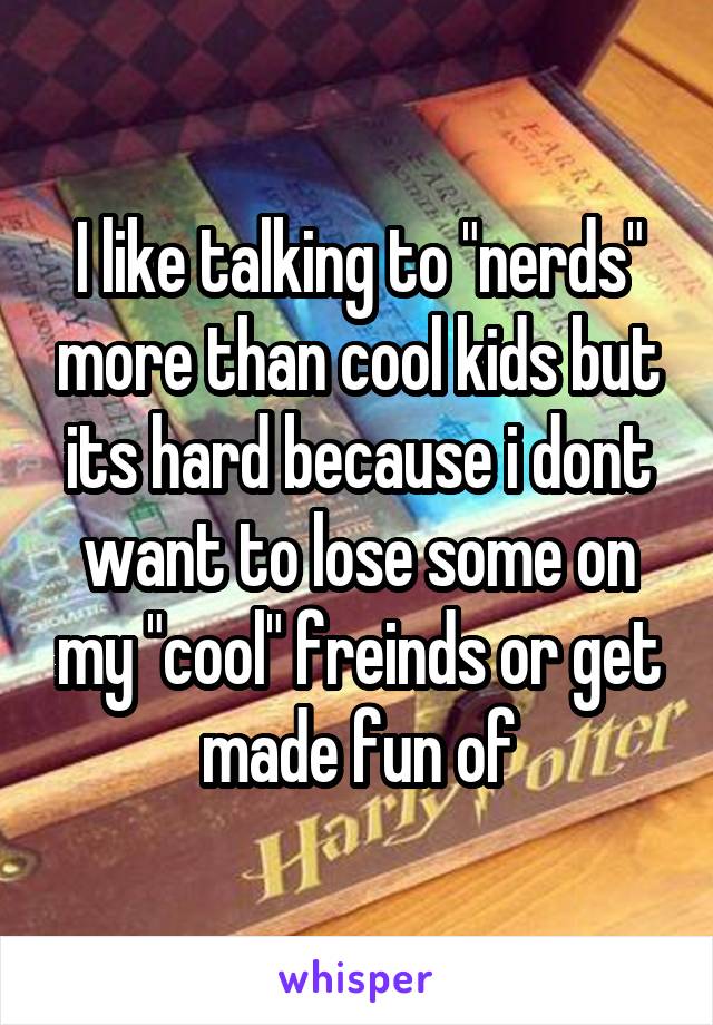 I like talking to "nerds" more than cool kids but its hard because i dont want to lose some on my "cool" freinds or get made fun of
