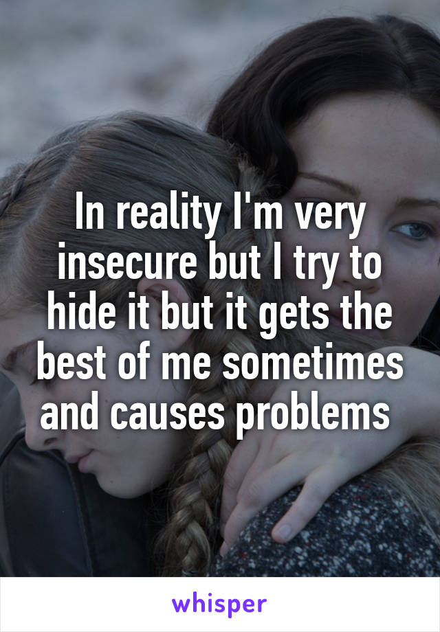 In reality I'm very insecure but I try to hide it but it gets the best of me sometimes and causes problems 