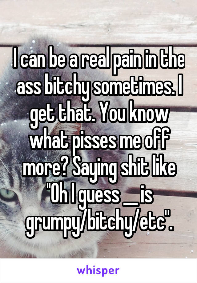 I can be a real pain in the ass bitchy sometimes. I get that. You know what pisses me off more? Saying shit like "Oh I guess __ is grumpy/bitchy/etc".