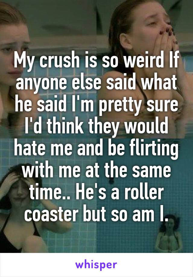 My crush is so weird If anyone else said what he said I'm pretty sure I'd think they would hate me and be flirting with me at the same time.. He's a roller coaster but so am I.