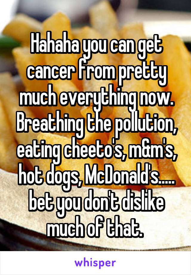 Hahaha you can get cancer from pretty much everything now. Breathing the pollution, eating cheeto's, m&m's, hot dogs, McDonald's..... bet you don't dislike much of that. 