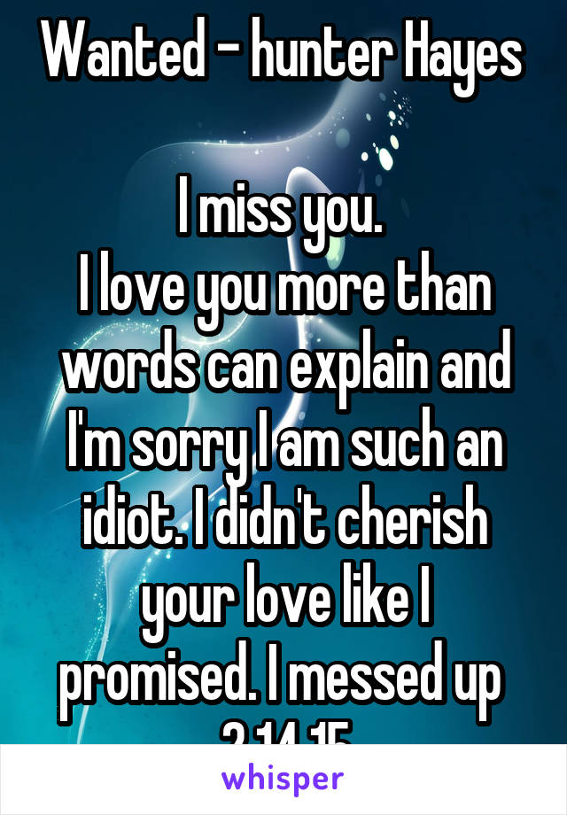 Wanted - hunter Hayes 

I miss you. 
I love you more than words can explain and I'm sorry I am such an idiot. I didn't cherish your love like I promised. I messed up 
2.14.15