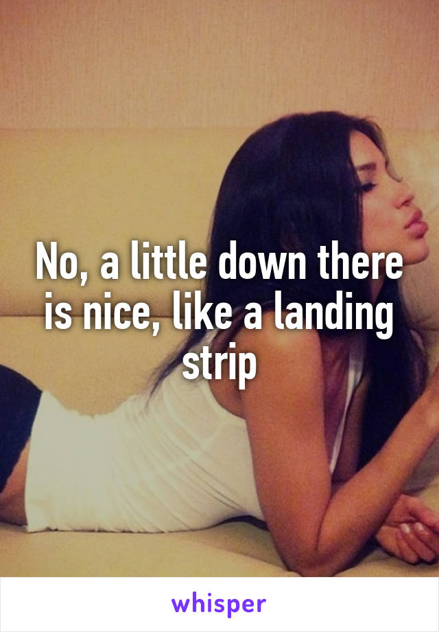 No, a little down there is nice, like a landing strip