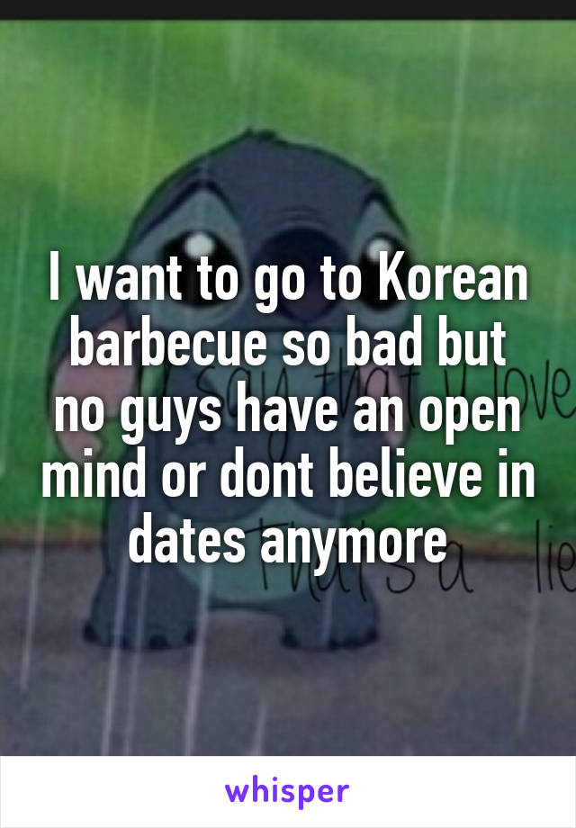 I want to go to Korean barbecue so bad but no guys have an open mind or dont believe in dates anymore