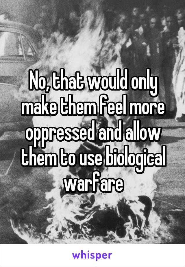 No, that would only make them feel more oppressed and allow them to use biological warfare