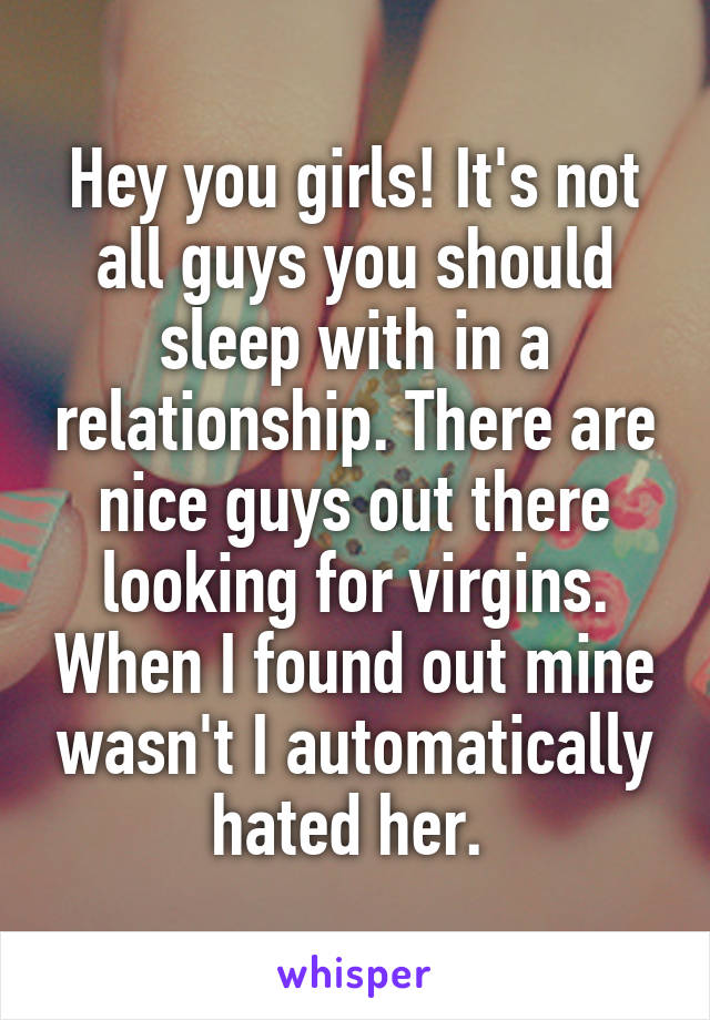 Hey you girls! It's not all guys you should sleep with in a relationship. There are nice guys out there looking for virgins. When I found out mine wasn't I automatically hated her. 