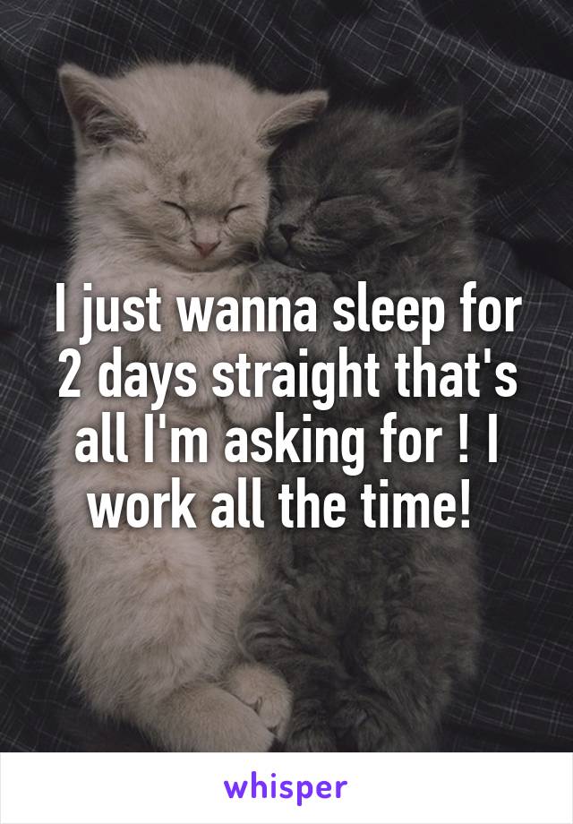 I just wanna sleep for 2 days straight that's all I'm asking for ! I work all the time! 
