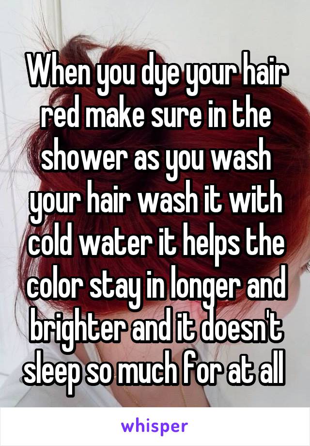 When you dye your hair red make sure in the shower as you wash your hair wash it with cold water it helps the color stay in longer and brighter and it doesn't sleep so much for at all 