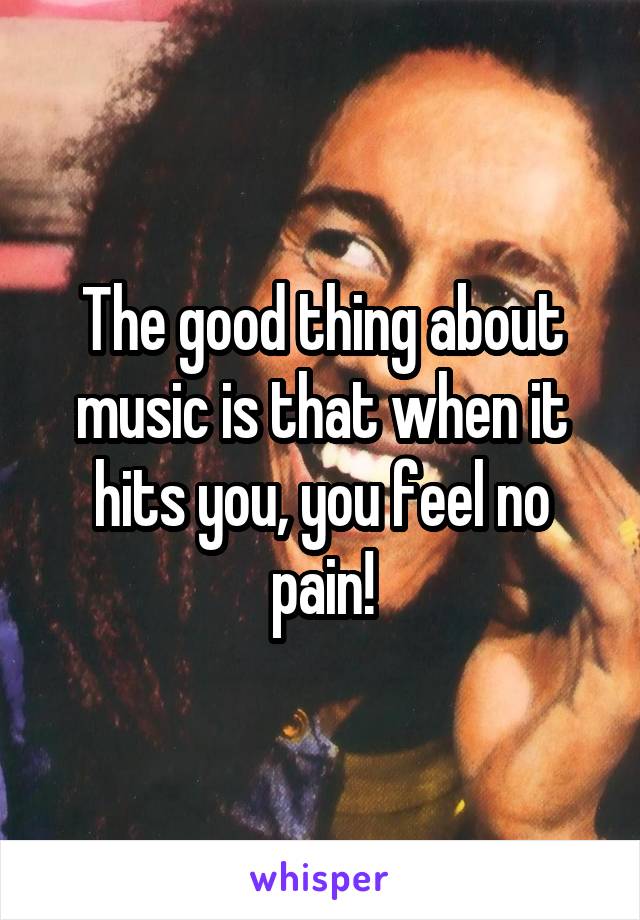 The good thing about music is that when it hits you, you feel no pain!