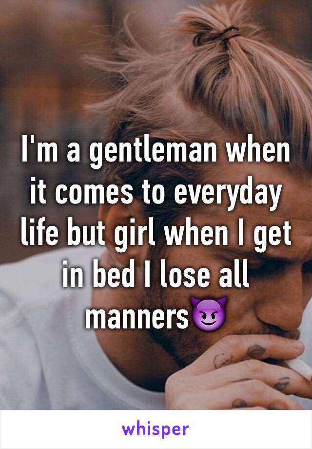 I'm a gentleman when it comes to everyday life but girl when I get in bed I lose all manners😈