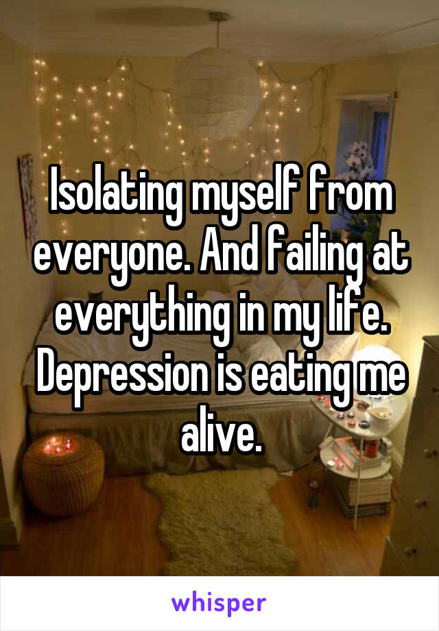 Isolating myself from everyone. And failing at everything in my life. Depression is eating me alive.