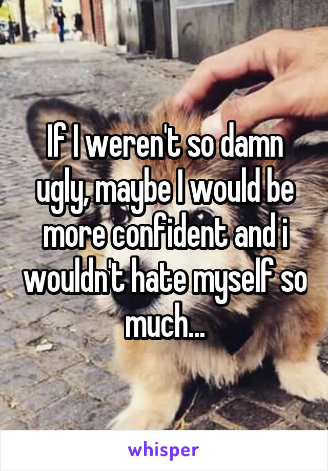 If I weren't so damn ugly, maybe I would be more confident and i wouldn't hate myself so much...