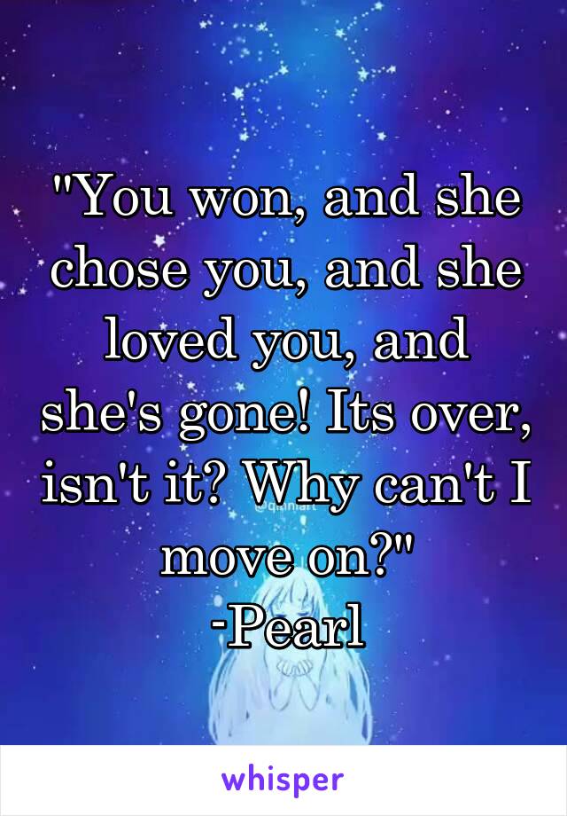 "You won, and she chose you, and she loved you, and she's gone! Its over, isn't it? Why can't I move on?"
-Pearl