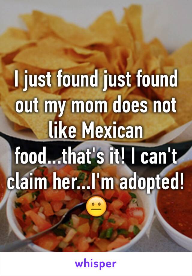 I just found just found out my mom does not like Mexican food...that's it! I can't claim her...I'm adopted!😐