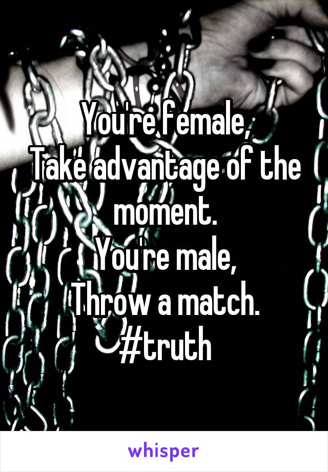 You're female,
Take advantage of the moment.
You're male,
Throw a match.
#truth
