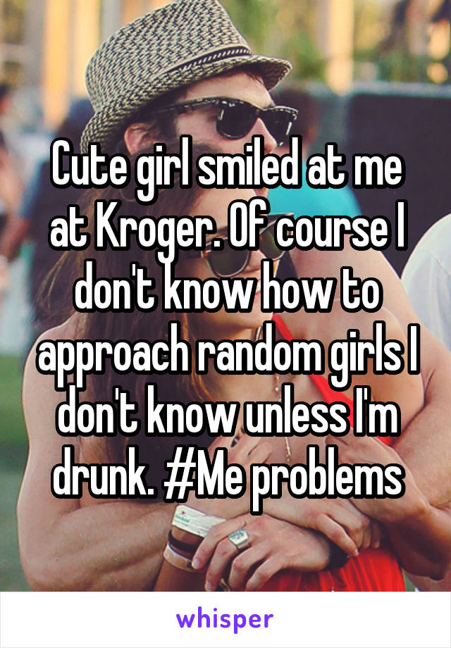 Cute girl smiled at me at Kroger. Of course I don't know how to approach random girls I don't know unless I'm drunk. #Me problems