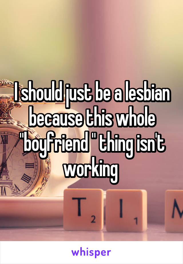 I should just be a lesbian because this whole "boyfriend " thing isn't working 