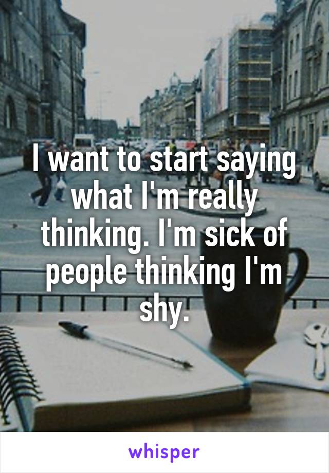 I want to start saying what I'm really thinking. I'm sick of people thinking I'm shy.