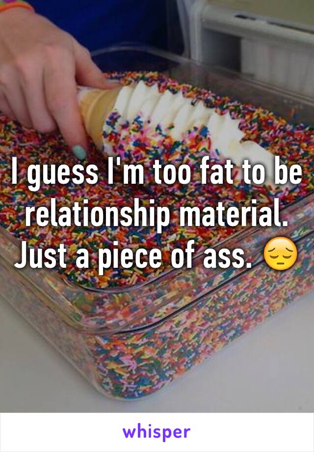 I guess I'm too fat to be relationship material. Just a piece of ass. 😔 