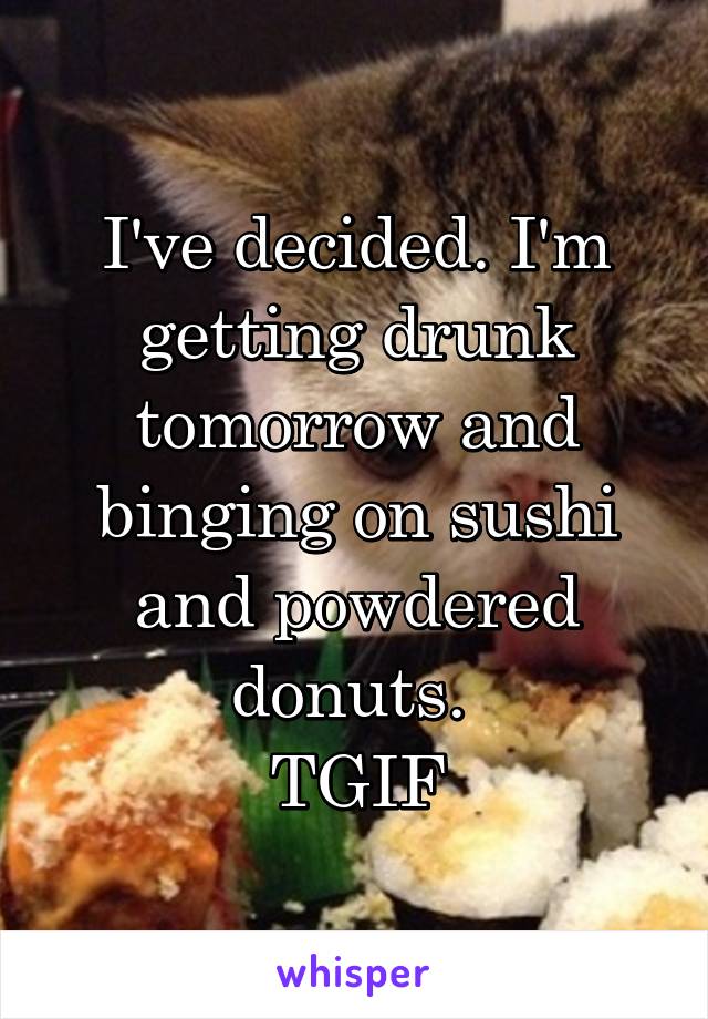 I've decided. I'm getting drunk tomorrow and binging on sushi and powdered donuts. 
TGIF