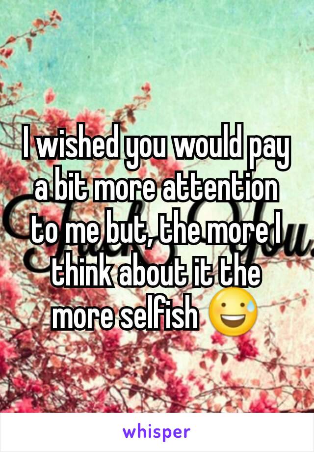 I wished you would pay a bit more attention to me but, the more I think about it the more selfish 😅