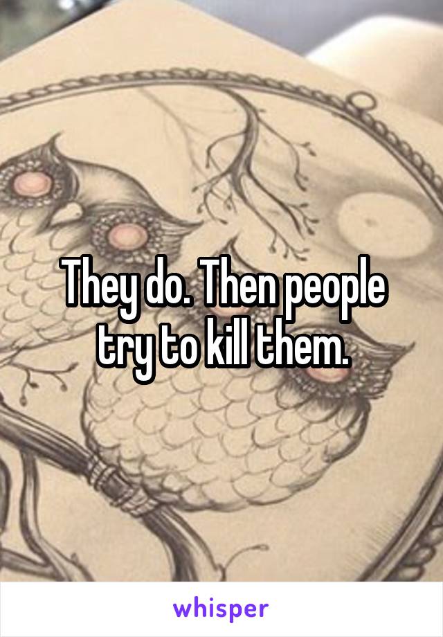 They do. Then people try to kill them.
