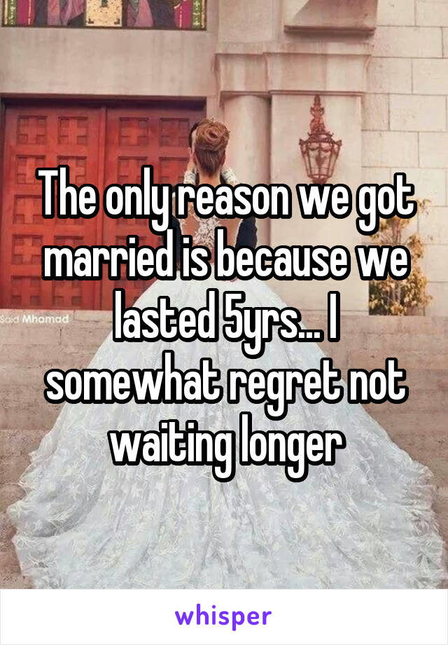 The only reason we got married is because we lasted 5yrs... I somewhat regret not waiting longer