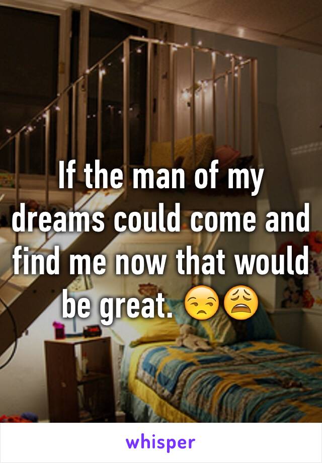 If the man of my dreams could come and find me now that would be great. 😒😩