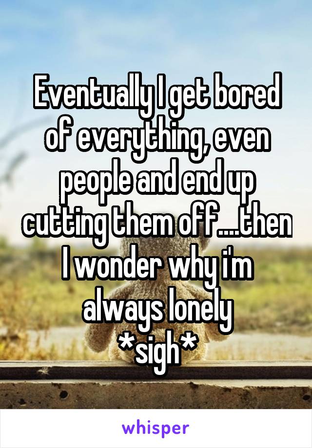 Eventually I get bored of everything, even people and end up cutting them off....then I wonder why i'm always lonely
*sigh*