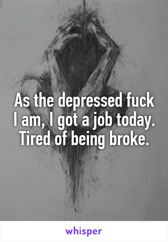 As the depressed fuck I am, I got a job today. Tired of being broke.