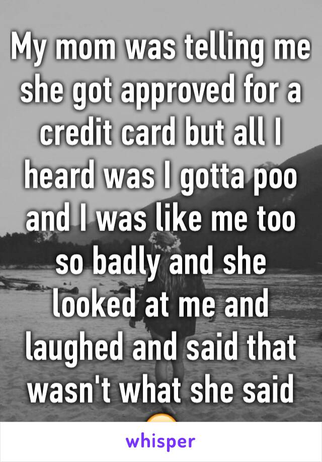 My mom was telling me she got approved for a credit card but all I heard was I gotta poo and I was like me too so badly and she looked at me and laughed and said that wasn't what she said 😂