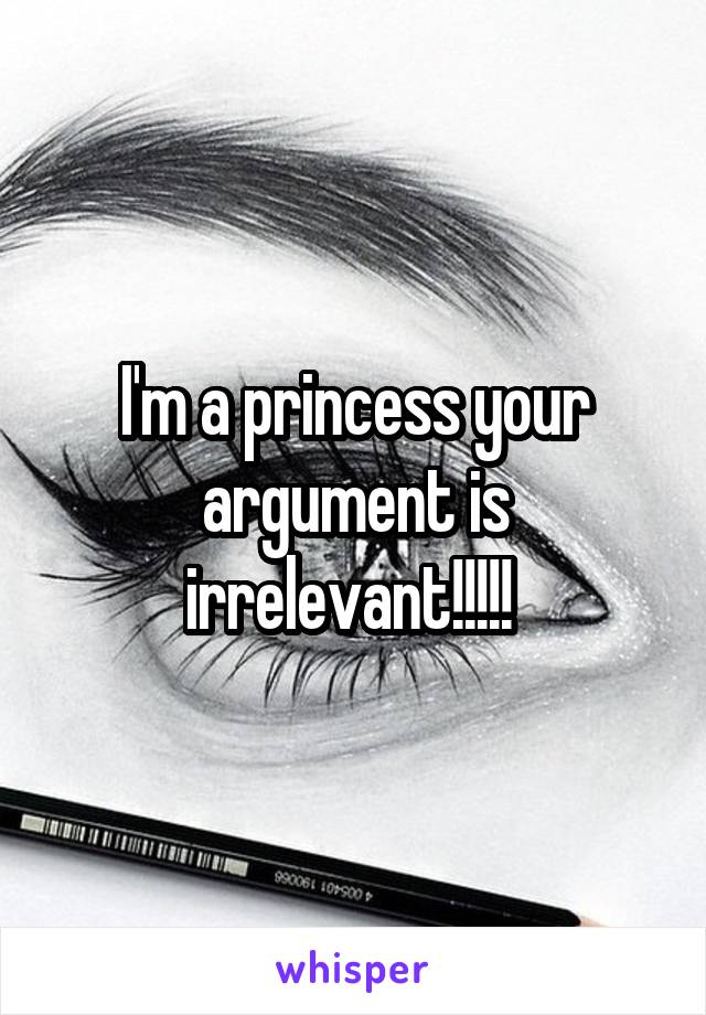 I'm a princess your argument is irrelevant!!!!! 