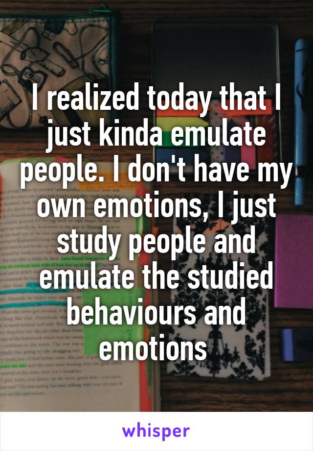 I realized today that I just kinda emulate people. I don't have my own emotions, I just study people and emulate the studied behaviours and emotions 