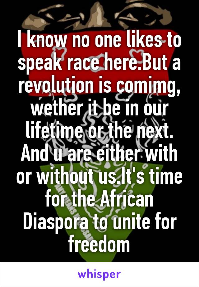 I know no one likes to speak race here.But a revolution is comimg, wether it be in our lifetime or the next. And u are either with or without us.It's time for the African Diaspora to unite for freedom