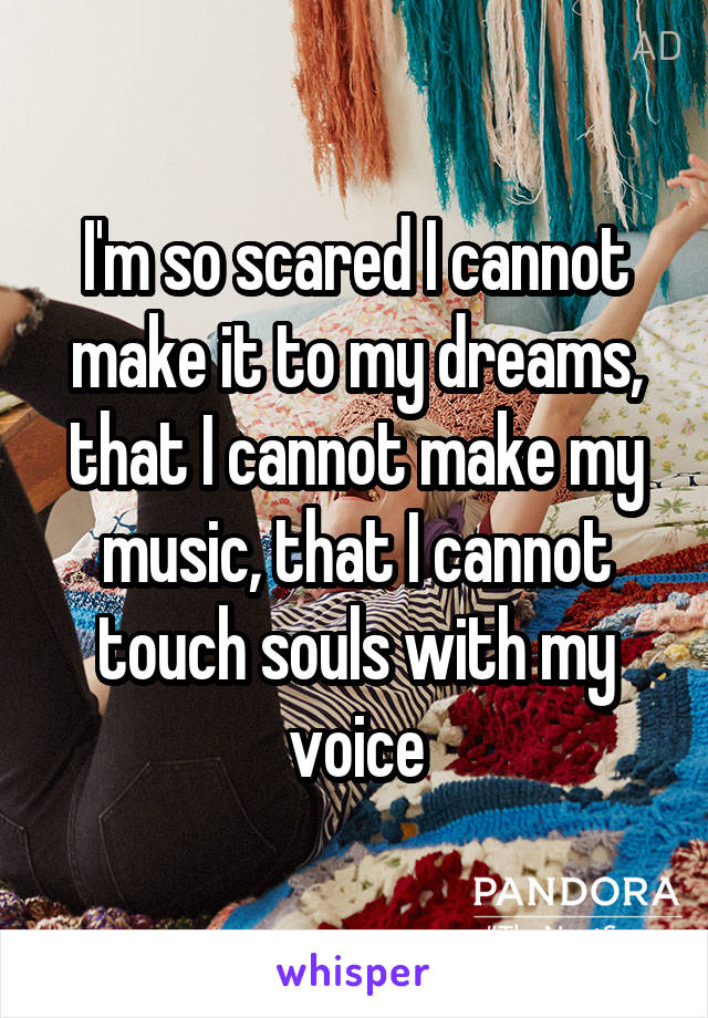 I'm so scared I cannot make it to my dreams, that I cannot make my music, that I cannot touch souls with my voice
