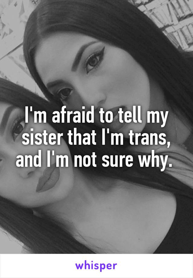 I'm afraid to tell my sister that I'm trans, and I'm not sure why. 
