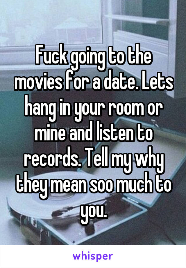 Fuck going to the movies for a date. Lets hang in your room or mine and listen to records. Tell my why they mean soo much to you.