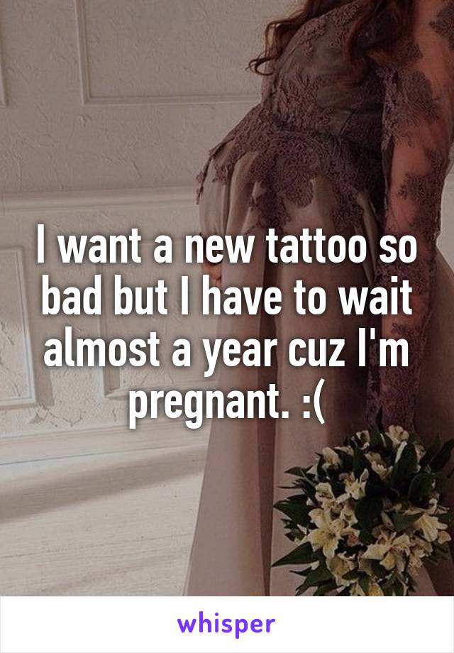 I want a new tattoo so bad but I have to wait almost a year cuz I'm pregnant. :(