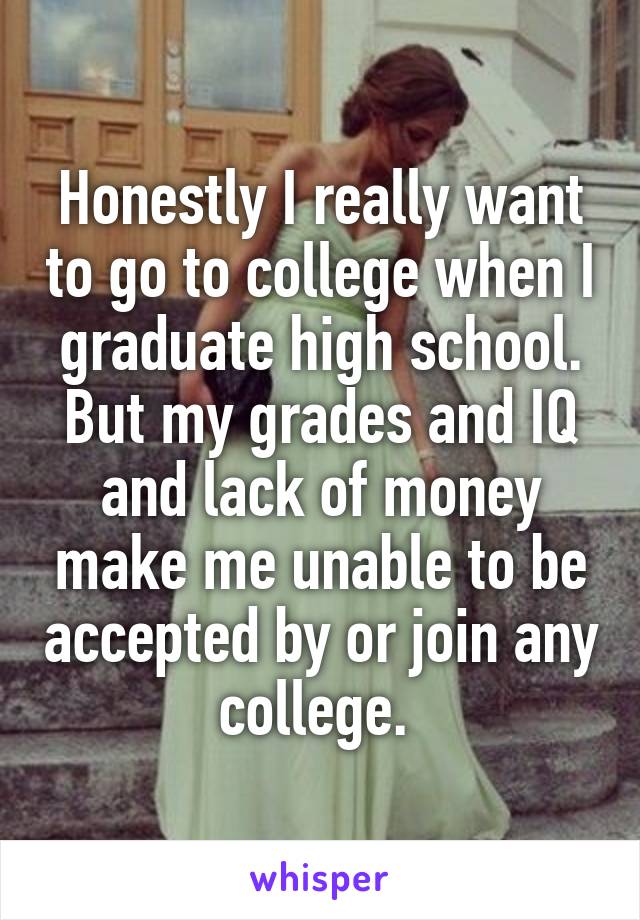 Honestly I really want to go to college when I graduate high school. But my grades and IQ and lack of money make me unable to be accepted by or join any college. 