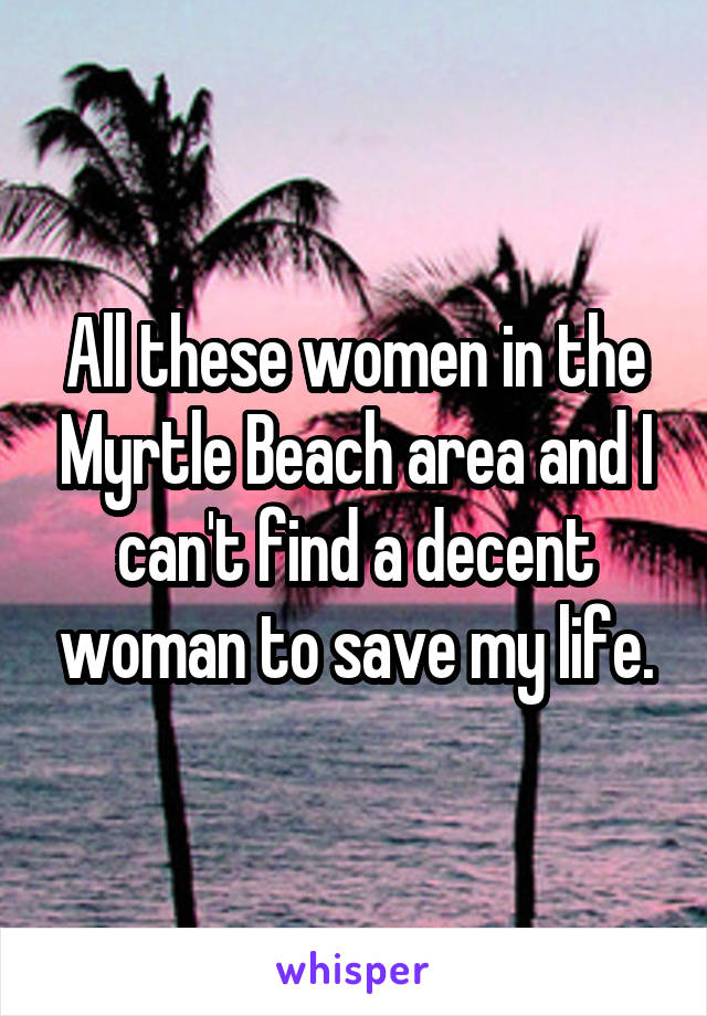 All these women in the Myrtle Beach area and I can't find a decent woman to save my life.