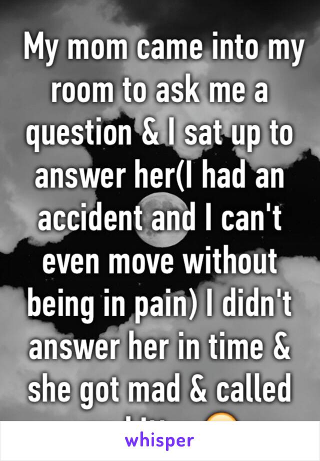  My mom came into my room to ask me a question & I sat up to answer her(I had an accident and I can't even move without being in pain) I didn't answer her in time & she got mad & called me bitter 🙄