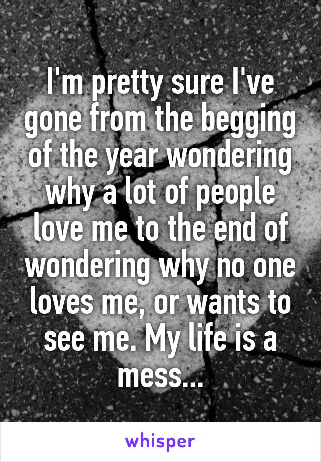 I'm pretty sure I've gone from the begging of the year wondering why a lot of people love me to the end of wondering why no one loves me, or wants to see me. My life is a mess...