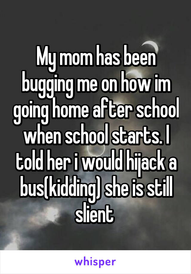 My mom has been bugging me on how im going home after school when school starts. I told her i would hijack a bus(kidding) she is still slient 